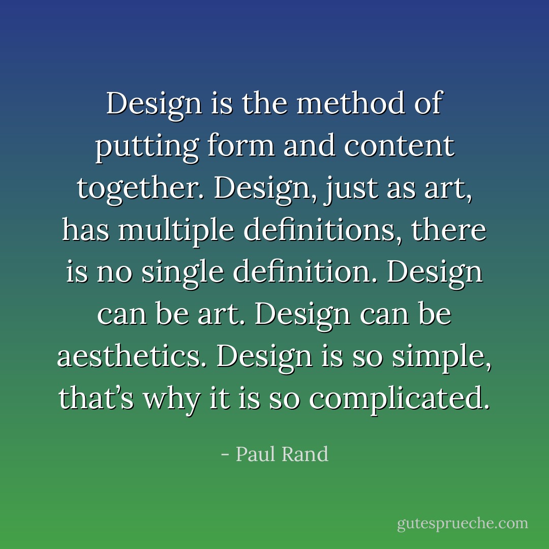 Design is the method of putting form and content together. Design, just as art, has multiple definitions, there is no single definition. Design can be art. Design can be aesthetics. Design is so simple, that’s why it is so complicated. - Paul Rand