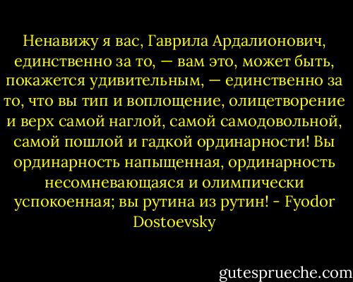 Ненавижу я вас, Гаврила Ардалионович, единственно за то, — вам это, может быть, покажется удивительным, — единственно за то, что вы тип и воплощение, олицетворение и верх самой наглой, самой самодовольной, самой пошлой и гадкой ординарности! Вы ординарность напыщенная, ординарность несомневающаяся и олимпически успокоенная; вы рутина из рутин! - Fyodor Dostoevsky