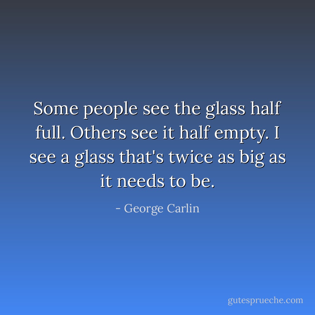 Some people see the glass half full. Others see it half empty.<br />I see a glass that's twice as big as it needs to be. - George Carlin