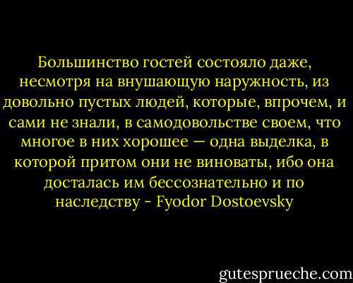 Большинство гостей состояло даже, несмотря на внушающую наружность, из довольно пустых людей, которые, впрочем, и сами не знали, в самодовольстве своем, что многое в них хорошее — одна выделка, в которой притом они не виноваты, ибо она досталась им бессознательно и по наследству - Fyodor Dostoevsky