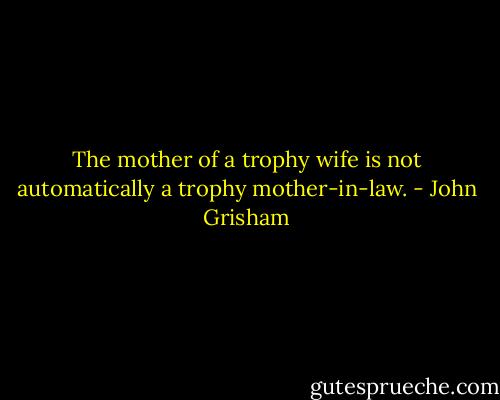 The mother of a trophy wife is not automatically a trophy mother-in-law. - John Grisham