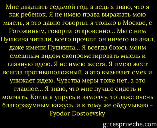 Мне двадцать седьмой год, а ведь я знаю, что я как ребенок. Я не имею права выражать мою мысль, я это давно говорил; я только в Москве, с Рогожиным, говорил откровенно… Мы с ним Пушкина читали, всего прочли; он ничего не знал, даже имени Пушкина… Я всегда боюсь моим смешным видом скопрометировать мысль и главную идею. Я не имею жеста. Я имею жест всегда противоположный, а это вызывает смех и унижает идею. Чувства меры тоже нет, а это главное… Я знаю, что мне лучше сидеть и молчать. Когда я упрусь и замолчу, то даже очень благоразумным кажусь, и к тому же обдумываю - Fyodor Dostoevsky