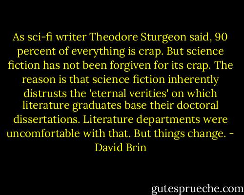 As sci-fi writer Theodore Sturgeon said, 90 percent of everything is crap. But science fiction has not been forgiven for its crap. The reason is that science fiction inherently distrusts the 'eternal verities' on which literature graduates base their doctoral dissertations. Literature departments were uncomfortable with that. But things change. - David Brin