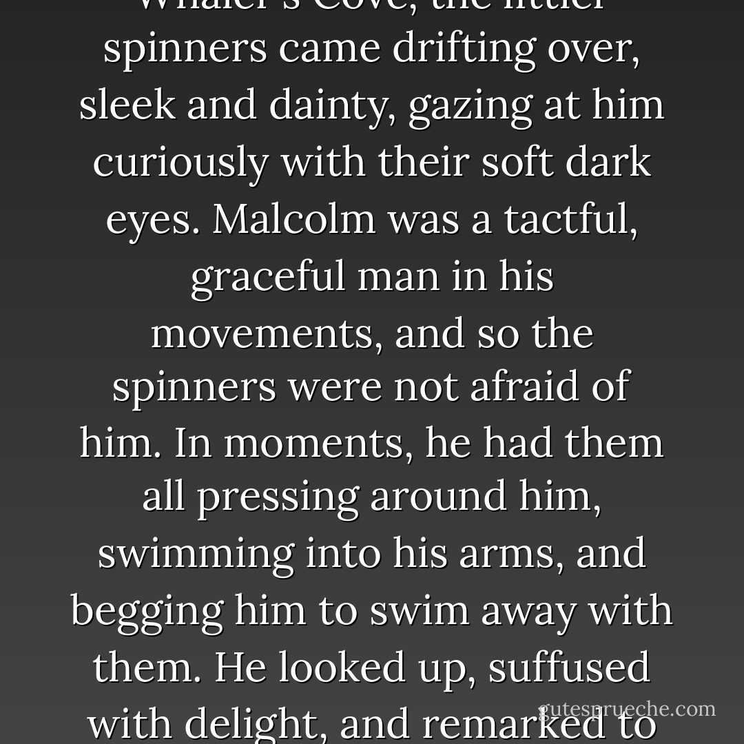 As he [Sir Malcolm Sargeant, conductor of the London Philharmonic] stood in waist deep in the shallows of Whaler's Cove, the littler spinners came drifting over, sleek and dainty, gazing at him curiously with their soft dark eyes. Malcolm was a tactful, graceful man in his movements, and so the spinners were not afraid of him. In moments, he had them all pressing around him, swimming into his arms, and begging him to swim away with them. He looked up, suffused with delight, and remarked to me, 'It's like finding out there really <i>are</i> fairies at the bottom of the garden! - Karen Pryor