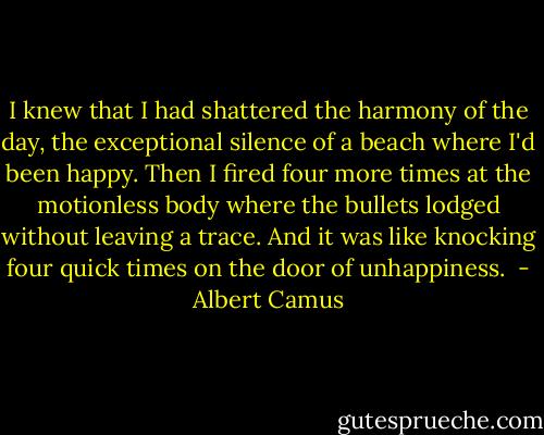 I knew that I had shattered the harmony of the day, the exceptional silence of a beach where I'd been happy. Then I fired four more times at the motionless body where the bullets lodged without leaving a trace. And it was like knocking four quick times on the door of unhappiness.  - Albert Camus