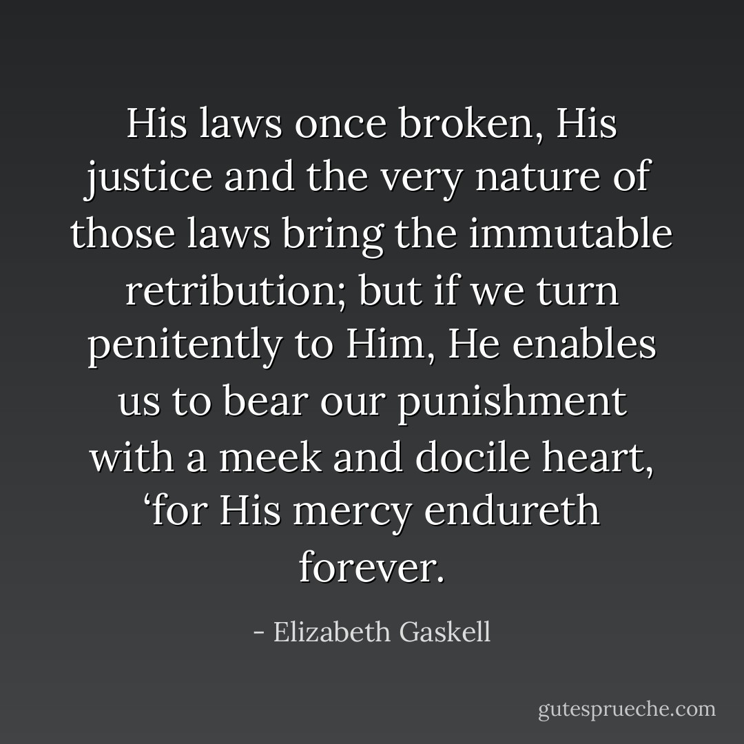 His laws once broken, His justice and the very nature of those laws bring the immutable retribution; but if we turn penitently to Him, He enables us to bear our punishment with a meek and docile heart, ‘for His mercy endureth forever. - Elizabeth Gaskell