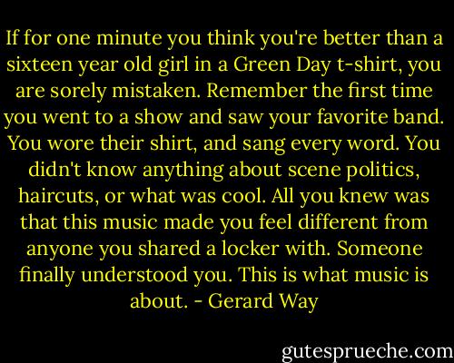 If for one minute you think you're better than a sixteen year old girl in a Green Day t-shirt, you are sorely mistaken. Remember the first time you went to a show and saw your favorite band. You wore their shirt, and sang every word. You didn't know anything about scene politics, haircuts, or what was cool. All you knew was that this music made you feel different from anyone you shared a locker with. Someone finally understood you. This is what music is about. - Gerard Way