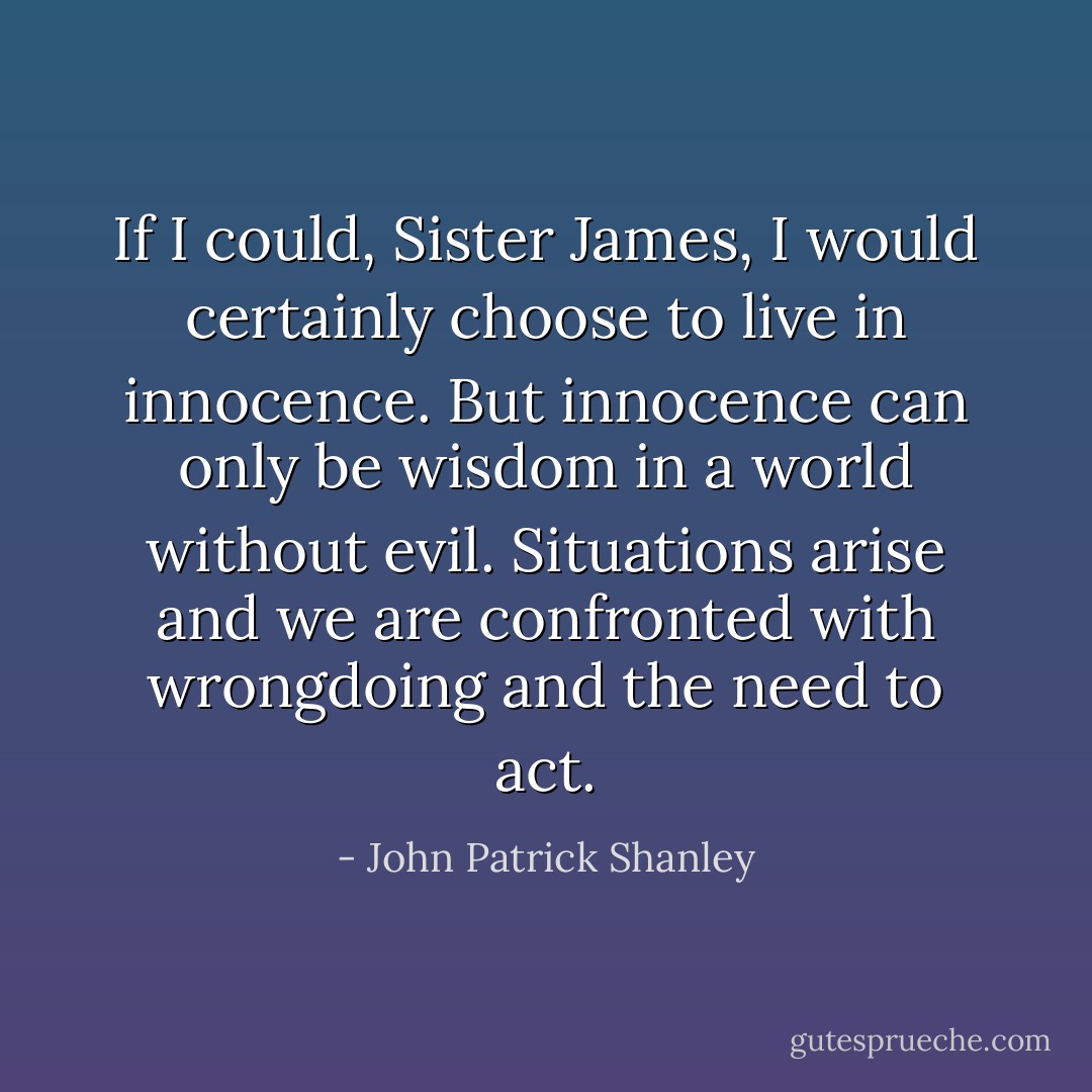 If I could, Sister James, I would certainly choose to live in innocence. But innocence can only be wisdom in a world without evil. Situations arise and we are confronted with wrongdoing and the need to act. - John Patrick Shanley