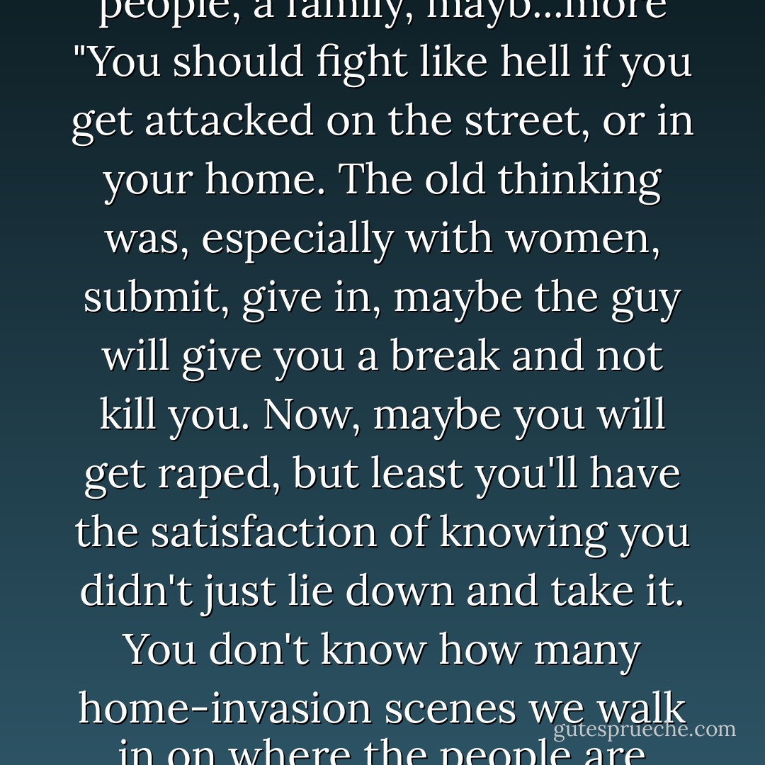 You should fight like hell if you get attacked on the street, or in your home. The old thinking was, especially with women, submit, give in, maybe the guy will give you a<br />break and not kill you. Now, maybe you will get raped, but<br />least you'll have the satisfaction of knowing you didn't<br />just lie down and take it. You don't know how many home-invasion scenes we walk in on where the people are sitting there all tied up and all dead. There'll be four, five people, a family, mayb...more "You should fight like hell if you get attacked on the street, or in your home. The old thinking was, especially with women, submit, give in, maybe the guy will give you a<br />break and not kill you. Now, maybe you will get raped, but<br />least you'll have the satisfaction of knowing you didn't<br />just lie down and take it. You don't know how many home-invasion scenes we walk in on where the people are sitting there all tied up and all dead. There'll be four, five people, a family, maybe some guests: enough to put up a fight. And you know they let themselves get tied up. You just know the guys said, 'We just want to tie you up. We won't hurt you.' You'd think the people would realize — why do they want to tie us up if they don't want to hurt us? But they bought it. It always gives us a little chuckle. - Connie Fletcher