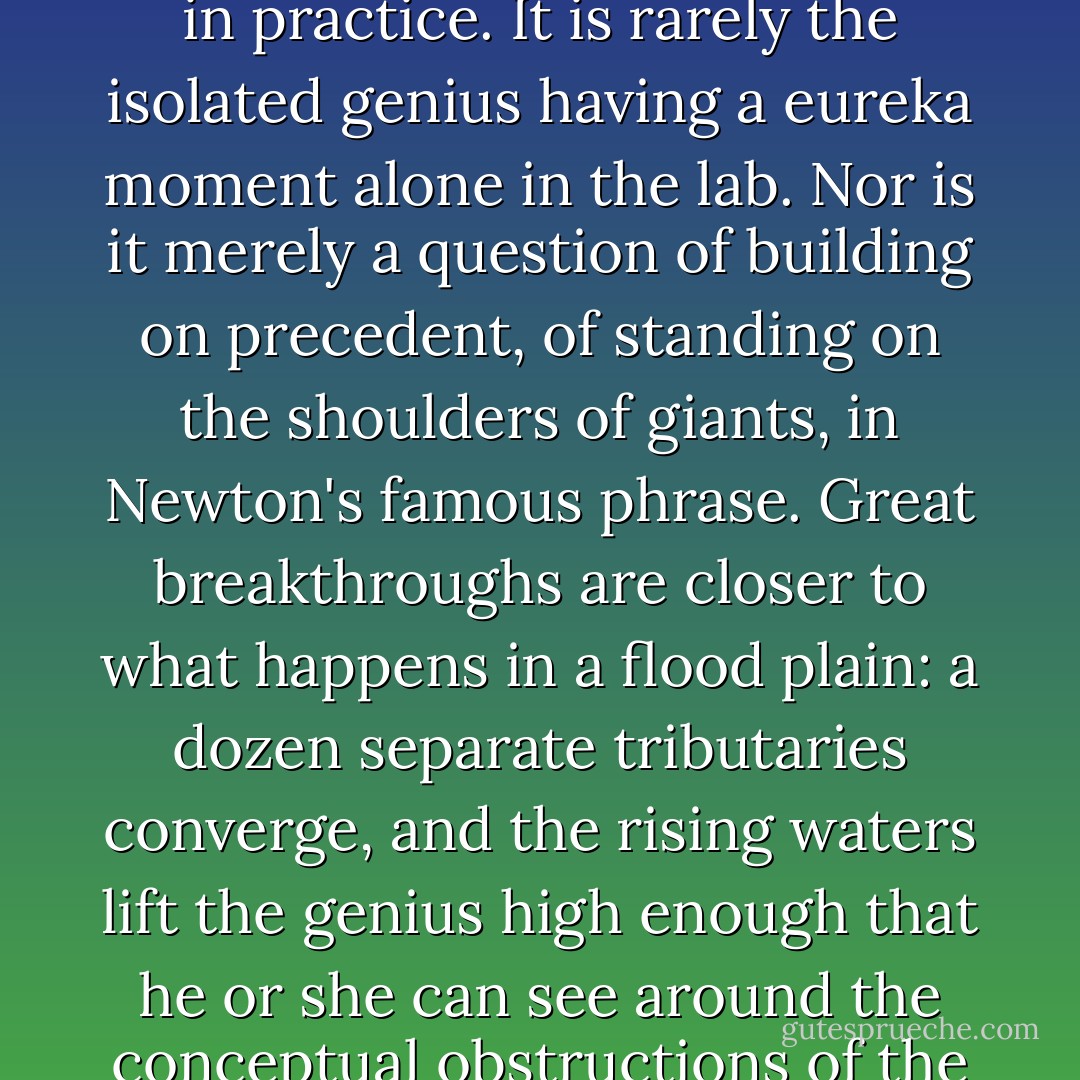 This is how great intellectual breakthroughs usually happen in practice. It is rarely the isolated genius having a eureka moment alone in the lab. Nor is it merely a question of building on precedent, of standing on the shoulders of giants, in Newton's famous phrase. Great breakthroughs are closer to what happens in a flood plain: a dozen separate tributaries converge, and the rising waters lift the genius high enough that he or she can see around the conceptual obstructions of the age. - Steven Johnson