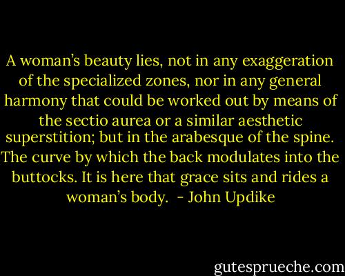 A woman’s beauty lies, not in any exaggeration of the specialized zones, nor in any general harmony that could be worked out by means of the sectio aurea or a similar aesthetic superstition; but in the arabesque of the spine. The curve by which the back modulates into the buttocks. It is here that grace sits and rides a woman’s body.  - John Updike