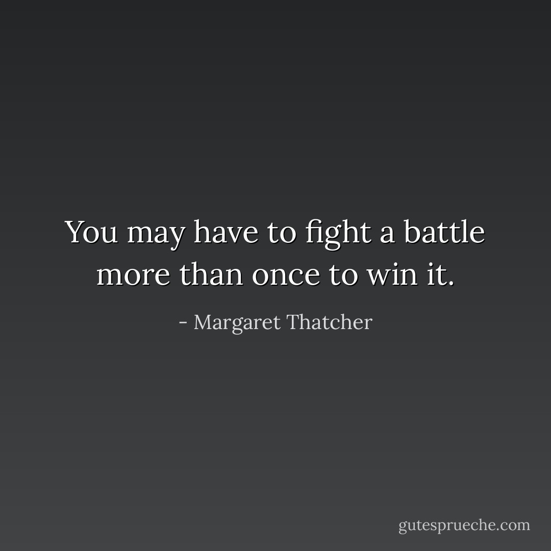 You may have to fight a battle more than once to win it. - Margaret Thatcher