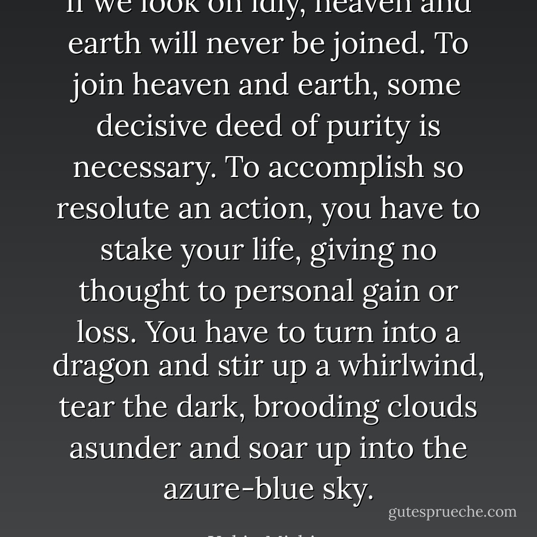 If we look on idly, heaven and earth will never be joined. To join heaven and earth, some decisive deed of purity is necessary. To accomplish so resolute an action, you have to stake your life, giving no thought to personal gain or loss. You have to turn into a dragon and stir up a whirlwind, tear the dark, brooding clouds asunder and soar up into the azure-blue sky. - Yukio Mishima