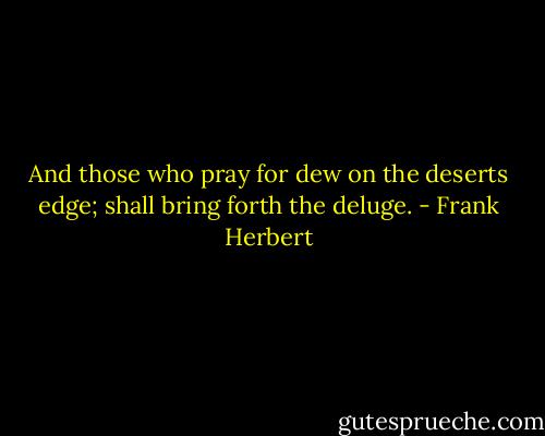And those who pray for dew on the deserts edge; shall bring forth the deluge. - Frank Herbert