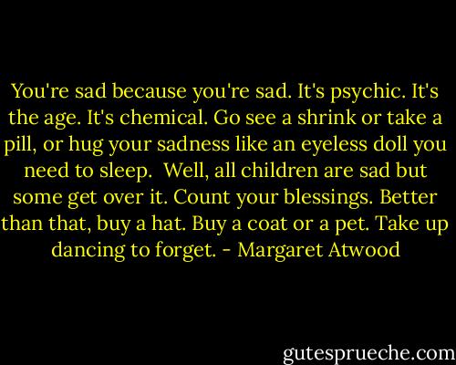 You're sad because you're sad.<br />It's psychic. It's the age. It's chemical.<br />Go see a shrink or take a pill,<br />or hug your sadness like an eyeless doll<br />you need to sleep.<br /><br />Well, all children are sad<br />but some get over it.<br />Count your blessings. Better than that,<br />buy a hat. Buy a coat or a pet.<br />Take up dancing to forget. - Margaret Atwood