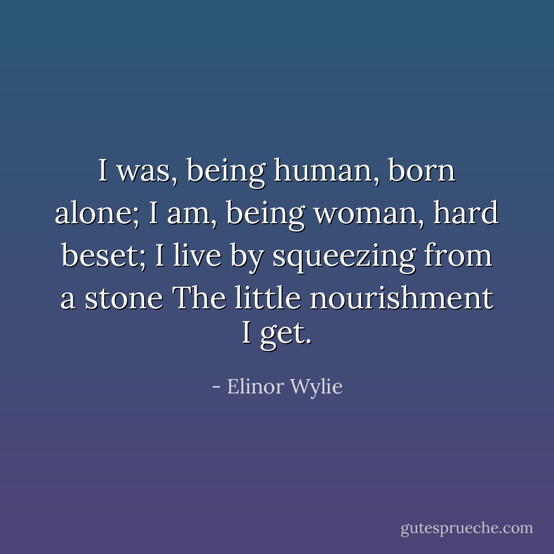 I was, being human, born alone;<br />I am, being woman, hard beset;<br />I live by squeezing from a stone<br />The little nourishment I get. - Elinor Wylie