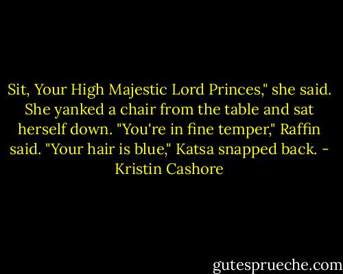 Sit, Your High Majestic Lord Princes," she said. She yanked a chair from the table and sat herself down.<br />"You're in fine temper," Raffin said.<br />"Your hair is blue," Katsa snapped back. - Kristin Cashore