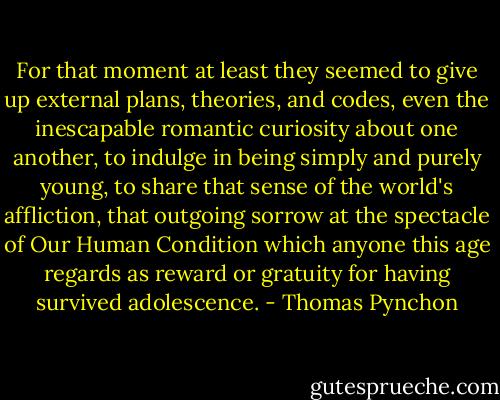 For that moment at least they seemed to give up external plans, theories, and codes, even the inescapable romantic curiosity about one another, to indulge in being simply and purely young, to share that sense of the world's affliction, that outgoing sorrow at the spectacle of Our Human Condition which anyone this age regards as reward or gratuity for having survived adolescence. - Thomas Pynchon