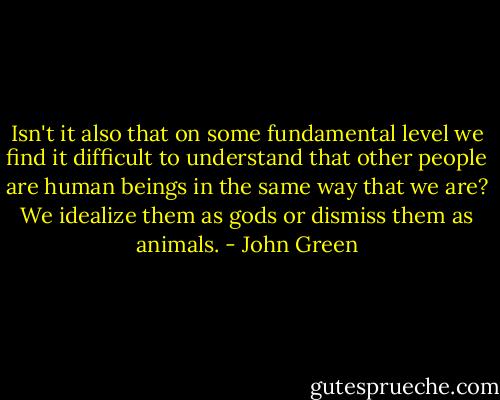 Isn't it also that on some fundamental level we find it difficult to understand that other people are human beings in the same way that we are? We idealize them as gods or dismiss them as animals. - John Green
