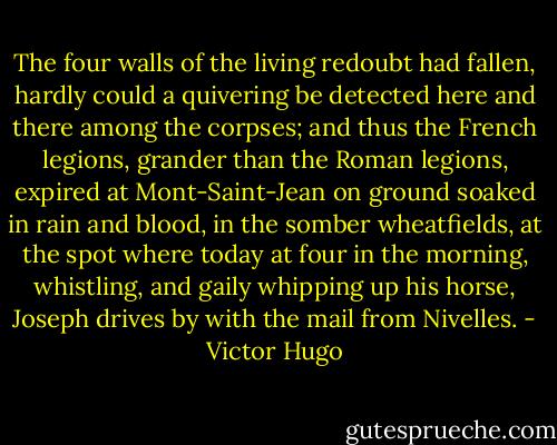 The four walls of the living redoubt had fallen, hardly could a quivering be detected here and there among the corpses; and thus the French legions, grander than the Roman legions, expired at Mont-Saint-Jean on ground soaked in rain and blood, in the somber wheatfields, at the spot where today at four in the morning, whistling, and gaily whipping up his horse, Joseph drives by with the mail from Nivelles. - Victor Hugo