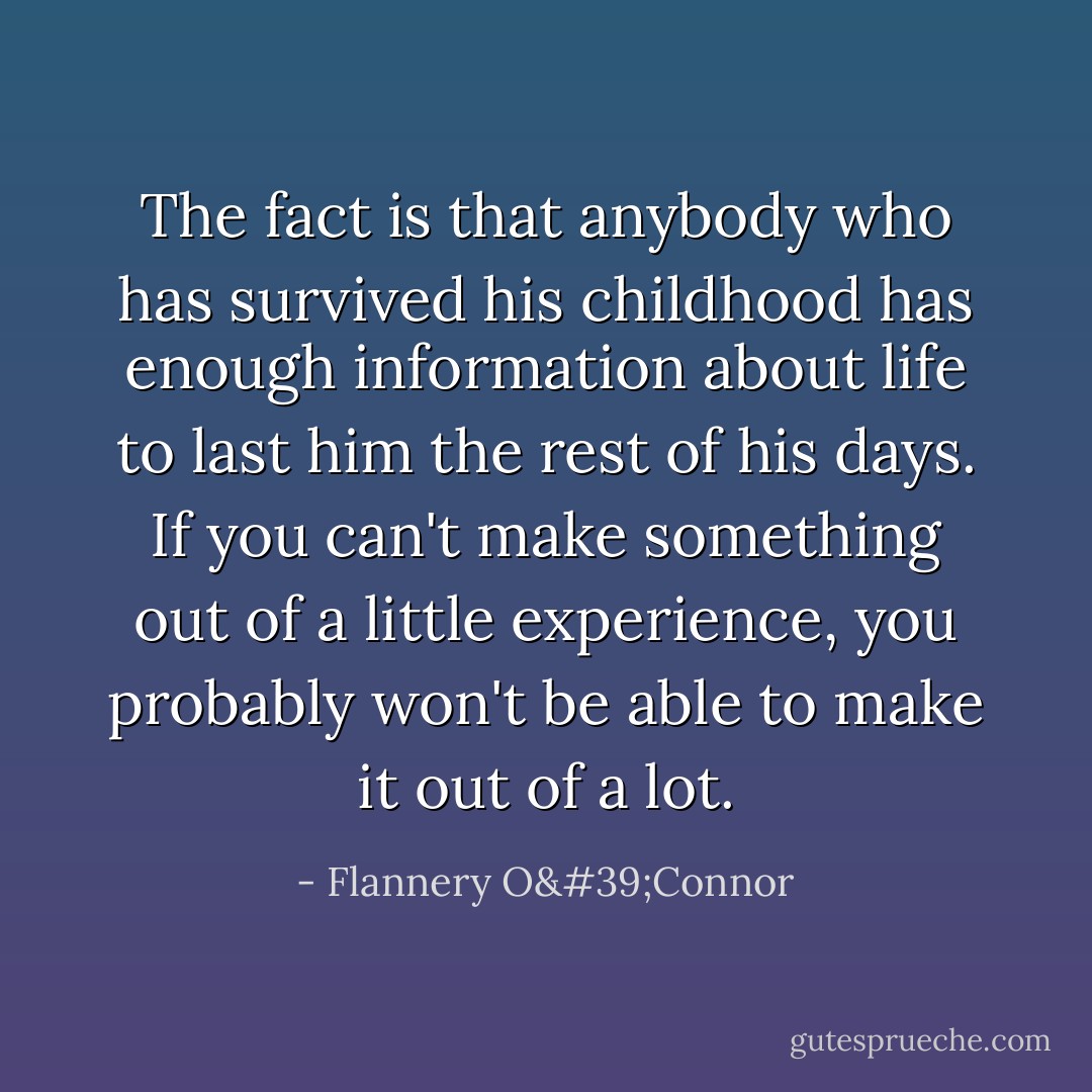 The fact is that anybody who has survived his childhood has enough information about life to last him the rest of his days. If you can't make something out of a little experience, you probably won't be able to make it out of a lot. - Flannery O'Connor