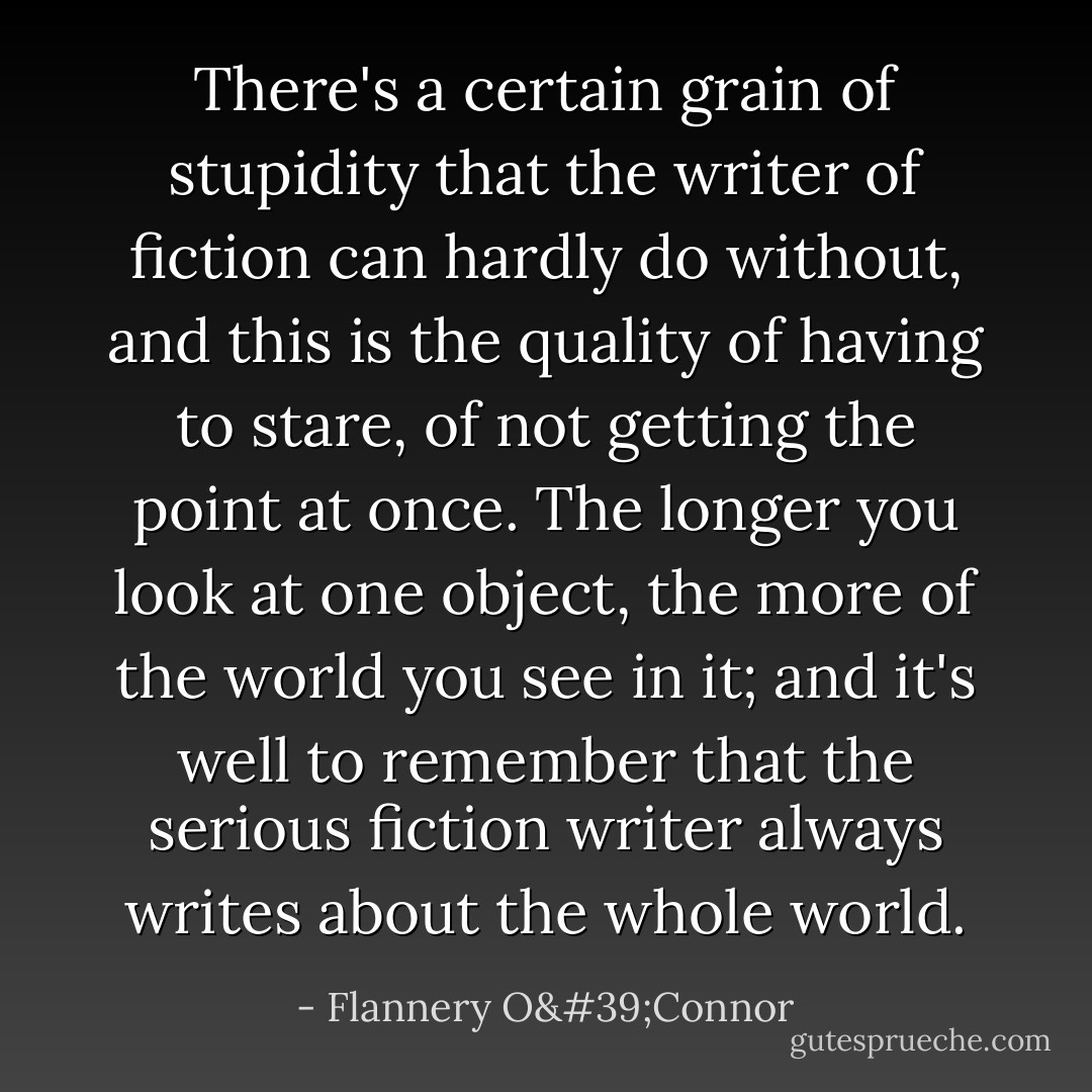There's a certain grain of stupidity that the writer of fiction can hardly do without, and this is the quality of having to stare, of not getting the point at once. The longer you look at one object, the more of the world you see in it; and it's well to remember that the serious fiction writer always writes about the whole world. - Flannery O'Connor