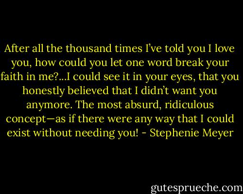 After all the thousand times I’ve told you I love you, how could you let one word break your faith in me?...I could see it in your eyes, that you honestly believed that I didn’t want you anymore. The most absurd, ridiculous concept—as if there were any way that I could exist without needing you! - Stephenie Meyer