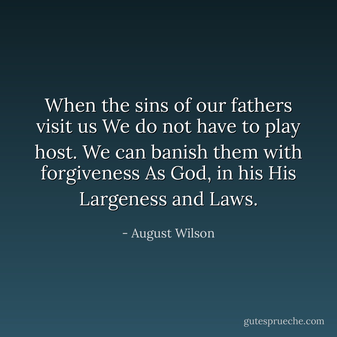 When the sins of our fathers visit us<br />We do not have to play host.<br />We can banish them with forgiveness<br />As God, in his His Largeness and Laws. - August Wilson