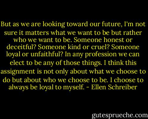 But as we are looking toward our future, I'm not sure it matters what we want to be but rather who we want to be. Someone honest or deceitful? Someone kind or cruel? Someone loyal or unfaithful? In any profession we can elect to be any of those things. I think this assignment is not only about what we choose to do but about who we choose to be. I choose to always be loyal to myself. - Ellen Schreiber