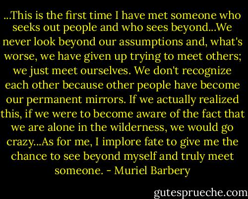 ...This is the first time I have met someone who seeks out people and who sees beyond...We never look beyond our assumptions and, what's worse, we have given up trying to meet others; we just meet ourselves. We don't recognize each other because other people have become our permanent mirrors. If we actually realized this, if we were to become aware of the fact that we are alone in the wilderness, we would go crazy...As for me, I implore fate to give me the chance to see beyond myself and truly meet someone. - Muriel Barbery