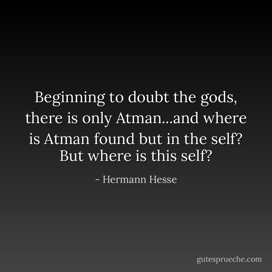 Beginning to doubt the gods, there is only Atman...and where is Atman found but in the self? But where is this self? - Hermann Hesse
