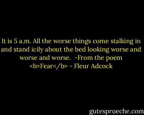 It is 5 a.m. All the worse things come stalking in and stand icily about the bed looking worse and worse and worse.<br /><br />-From the poem <b>Fear</b> - Fleur Adcock