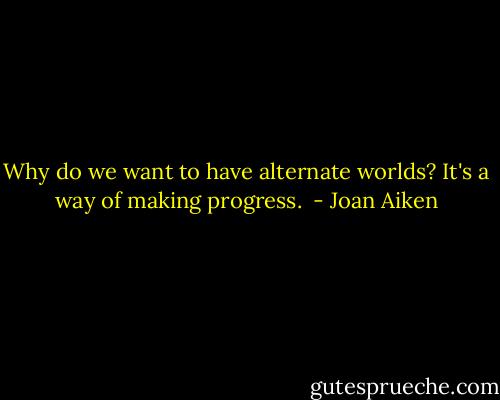Why do we want to have alternate worlds? It's a way of making progress.  - Joan Aiken