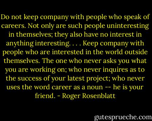 Do not keep company with people who speak of careers. Not only are such people uninteresting in themselves; they also have no interest in anything interesting. . . . Keep company with people who are interested in the world outside themselves. The one who never asks you what you are working on; who never inquires as to the success of your latest project; who never uses the word career as a noun -- he is your friend. - Roger Rosenblatt