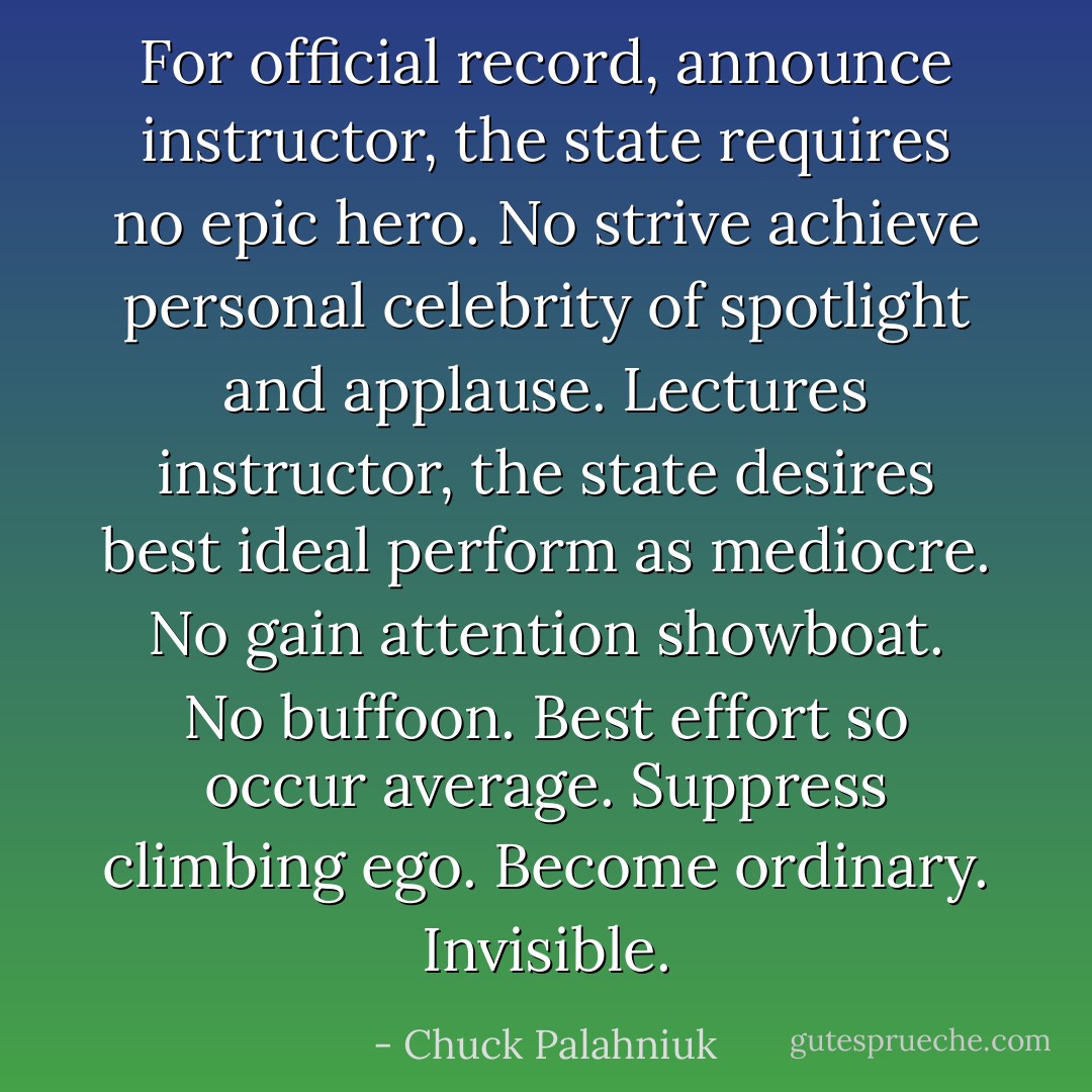 For official record, announce instructor, the state requires no epic hero. No strive achieve personal celebrity of spotlight and applause. Lectures instructor, the state desires best ideal perform as mediocre. No gain attention showboat. No buffoon. Best effort so occur average. Suppress climbing ego. Become ordinary. Invisible. - Chuck Palahniuk