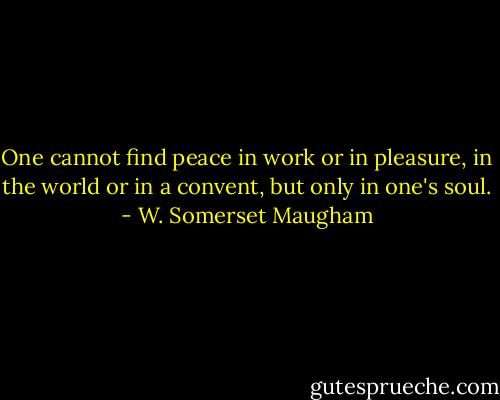 One cannot find peace in work or in pleasure, in the world or in a convent, but only in one's soul. - W. Somerset Maugham