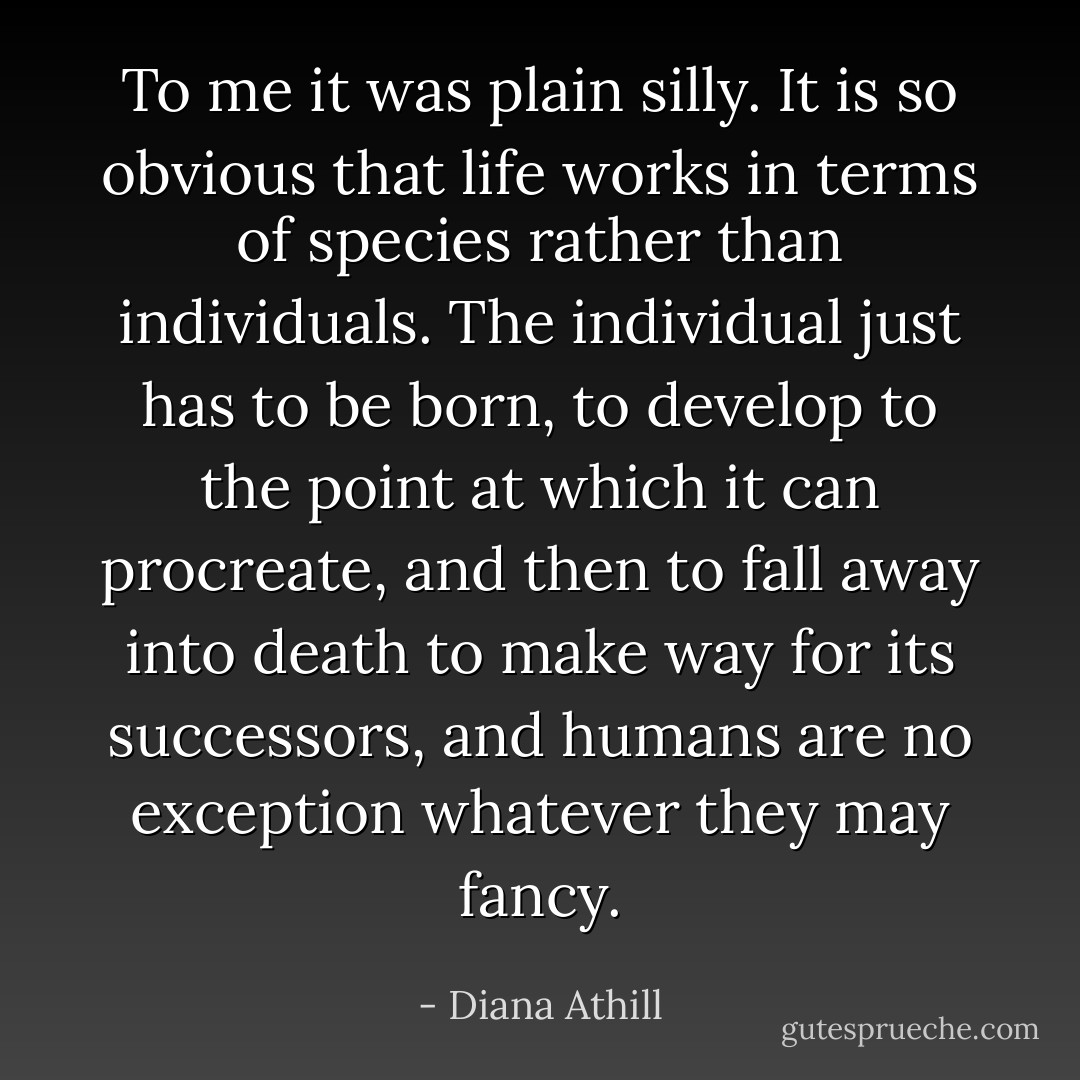 To me it was plain silly. It is so obvious that life works in terms of species rather than individuals. The individual just has to be born, to develop to the point at which it can procreate, and then to fall away into death to make way for its successors, and humans are no exception whatever they may fancy. - Diana Athill
