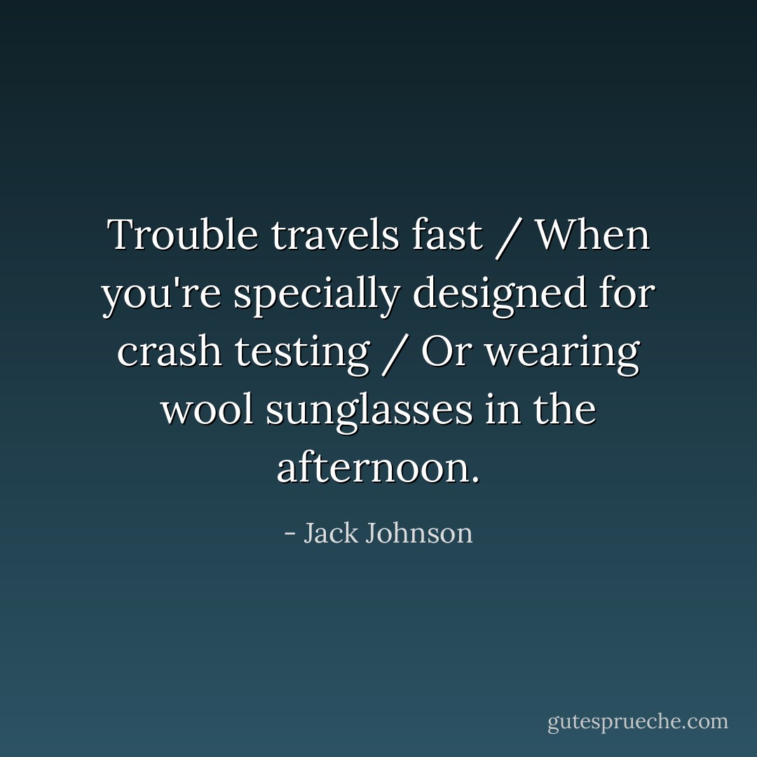 Trouble travels fast / When you're specially designed for crash testing / Or wearing wool sunglasses in the afternoon. - Jack Johnson