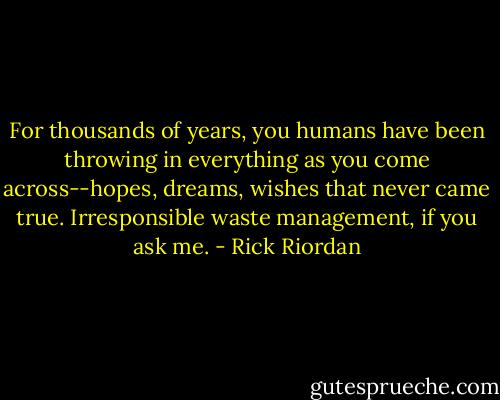 For thousands of years, you humans have been throwing in everything as you come across--hopes, dreams, wishes that never came true. Irresponsible waste management, if you ask me. - Rick Riordan