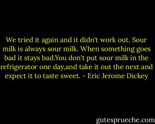 We tried it again and it didn't work out. Sour milk is always sour milk. When something goes bad it stays bad.You don't put sour milk in the refrigerator one day,and take it out the next and expect it to taste sweet. - Eric Jerome Dickey
