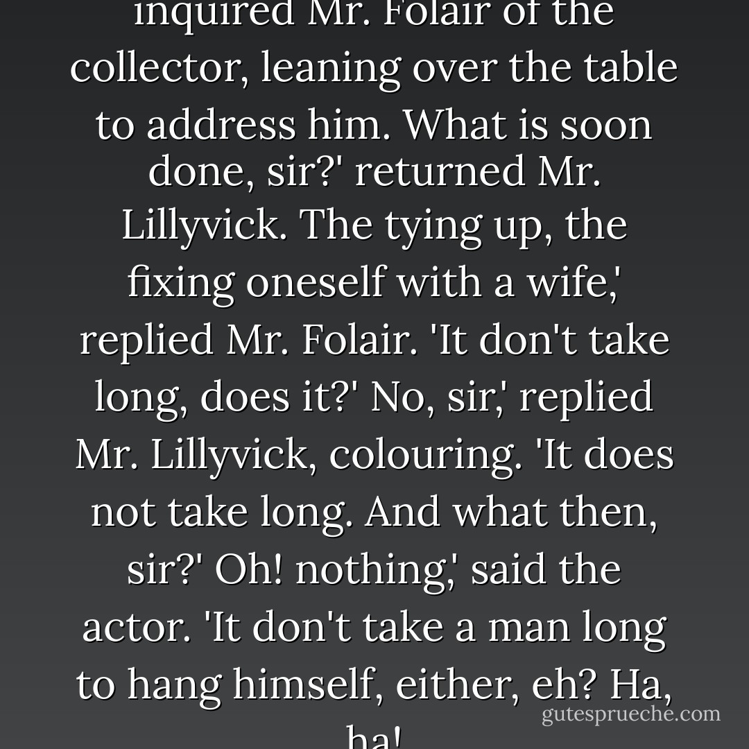 It's very soon done, sir, isn't it?' inquired Mr. Folair of the collector, leaning over the table to address him.<br />What is soon done, sir?' returned Mr. Lillyvick.<br />The tying up, the fixing oneself with a wife,' replied Mr. Folair. 'It don't take long, does it?'<br />No, sir,' replied Mr. Lillyvick, colouring. 'It does not take long. And what then, sir?'<br />Oh! nothing,' said the actor. 'It don't take a man long to hang himself, either, eh? Ha, ha! - Charles Dickens