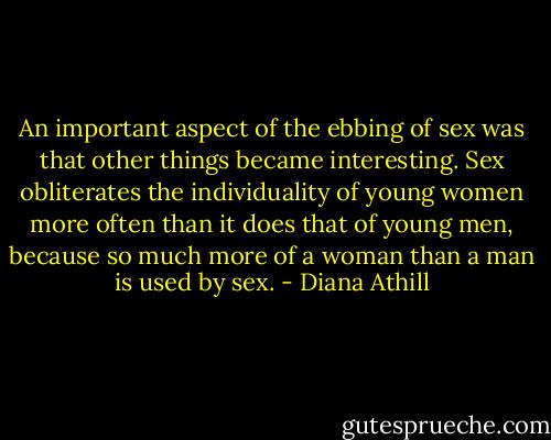 An important aspect of the ebbing of sex was that other things became interesting. Sex obliterates the individuality of young women more often than it does that of young men, because so much more of a woman than a man is used by sex. - Diana Athill