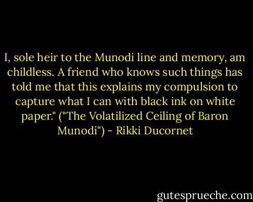 I, sole heir to the Munodi line and memory, am childless. A friend who knows such things has told me that this explains my compulsion to capture what I can with black ink on white paper." ("The Volatilized Ceiling of Baron Munodi") - Rikki Ducornet