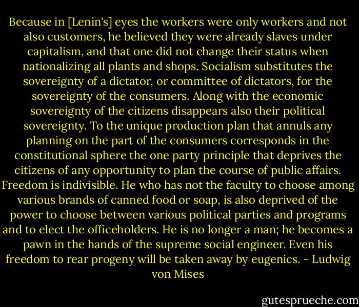 Because in [Lenin's] eyes the workers<br />were only workers and not also customers, he believed they were already slaves under capitalism, and that one did not change their status<br />when nationalizing all plants and shops.<br />Socialism substitutes the sovereignty of a dictator, or committee of dictators, for the sovereignty of the consumers. Along with the economic sovereignty of the citizens disappears also their political sovereignty. To the unique production plan that annuls any planning on the part of the consumers corresponds in the constitutional sphere the one party principle that deprives the citizens of any opportunity to plan the course of public affairs. Freedom is indivisible. He who has not the faculty to choose among various brands of canned food or soap, is also deprived of the power to<br />choose between various political parties and programs and to elect the officeholders. He is no longer a man; he becomes a pawn in the hands of the supreme social engineer. Even his freedom to rear progeny will be taken<br />away by eugenics. - Ludwig von Mises