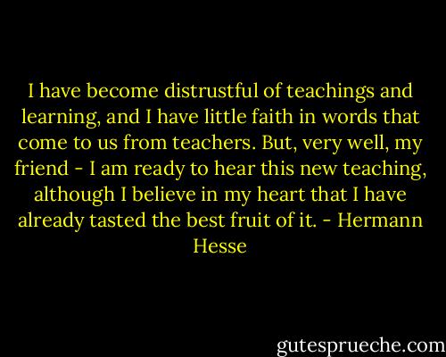 I have become distrustful of teachings and learning, and I have little faith in words that come to us from teachers. But, very well, my friend - I am ready to hear this new teaching, although I believe in my heart that I have already tasted the best fruit of it. - Hermann Hesse