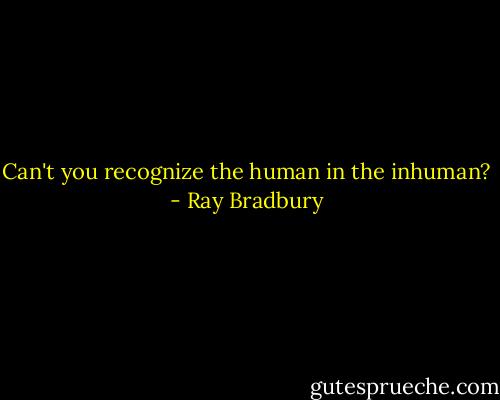 Can't you recognize the human in the inhuman? - Ray Bradbury