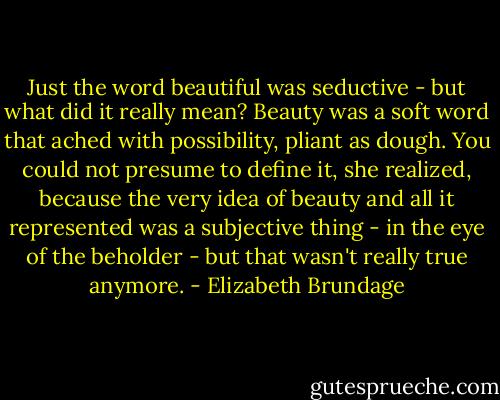 Just the word beautiful was seductive - but what did it really mean? Beauty was a soft word that ached with possibility, pliant as dough. You could not presume to define it, she realized, because the very idea of beauty and all it represented was a subjective thing - in the eye of the beholder - but that wasn't really true anymore. - Elizabeth Brundage