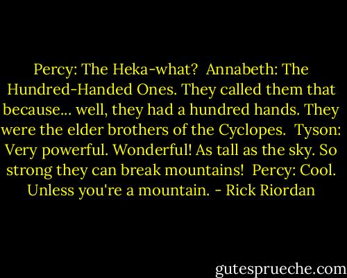 Percy: The Heka-what? <br />Annabeth: The Hundred-Handed Ones. They called them that because... well, they had a hundred hands. They were the elder brothers of the Cyclopes. <br />Tyson: Very powerful. Wonderful! As tall as the sky. So strong they can break mountains! <br />Percy: Cool. Unless you're a mountain. - Rick Riordan