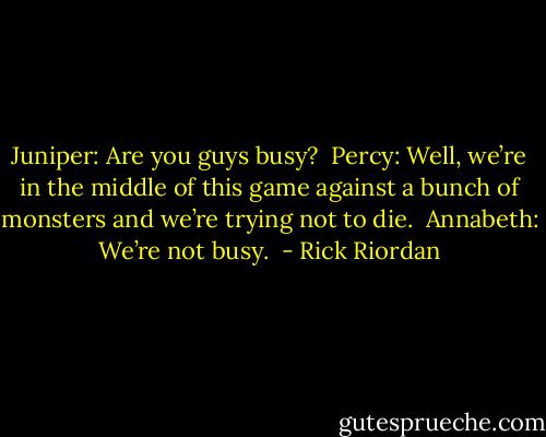 Juniper: Are you guys busy? <br />Percy: Well, we’re in the middle of this game against a bunch of monsters and we’re trying not to die. <br />Annabeth: We’re not busy.  - Rick Riordan