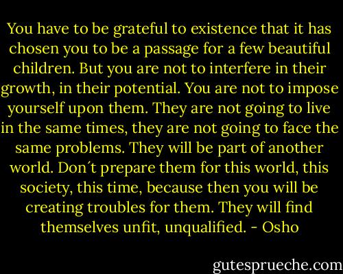 You have to be grateful to existence that it has chosen you to be a passage for a few beautiful children. But you are not to interfere in their growth, in their potential. You are not to impose yourself upon them. They are not going to live in the same times, they are not going to face the same problems. They will be part of another world. Don´t prepare them for this world, this society, this time, because then you will be creating troubles for them. They will find themselves unfit, unqualified. - Osho